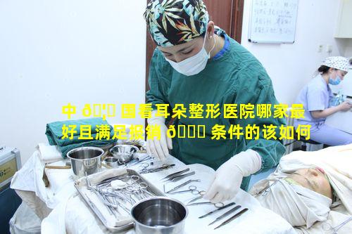 中 🦋 国看耳朵整形医院哪家最好且满足报销 🐒 条件的该如何抉择呢